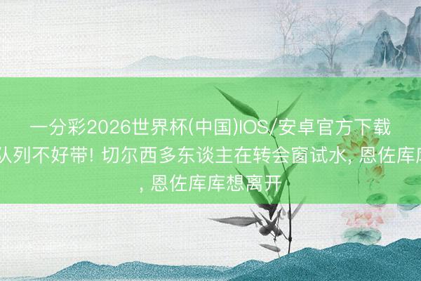 一分彩2026世界杯(中国)IOS/安卓官方下载 阿隆索队列不好带! 切尔西多东谈主在转会窗试水， 恩佐库库想离开