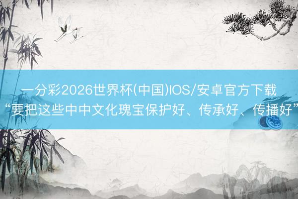 一分彩2026世界杯(中国)IOS/安卓官方下载 “要把这些中中文化瑰宝保护好、传承好、传播好”