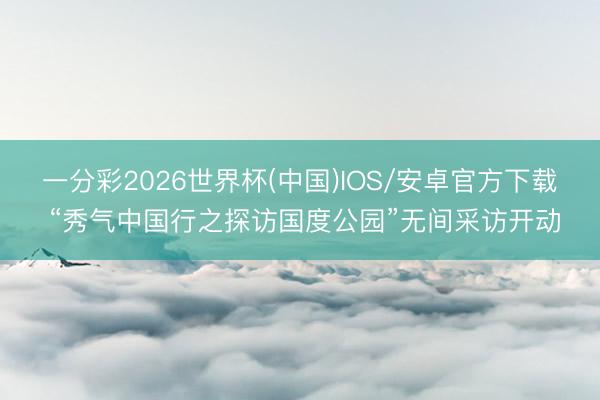 一分彩2026世界杯(中国)IOS/安卓官方下载 “秀气中国行之探访国度公园”无间采访开动
