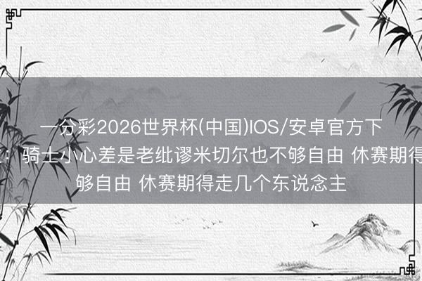 一分彩2026世界杯(中国)IOS/安卓官方下载 媒体东说念主：骑士小心差是老纰谬米切尔也不够自由 休赛期得走几个东说念主