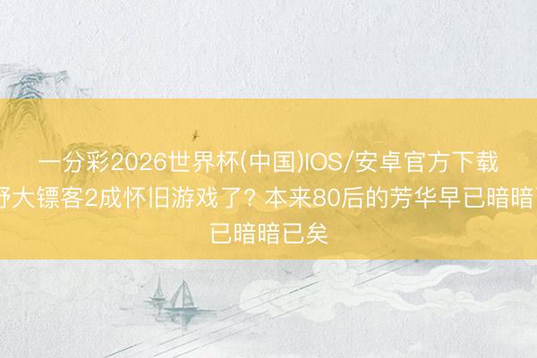 一分彩2026世界杯(中国)IOS/安卓官方下载 旷野大镖客2成怀旧游戏了? 本来80后的芳华早已暗暗已矣
