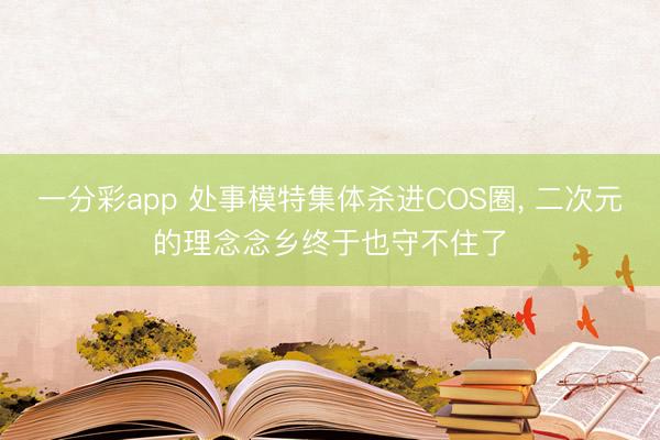 一分彩app 处事模特集体杀进COS圈， 二次元的理念念乡终于也守不住了