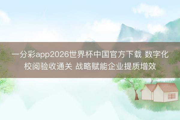 一分彩app2026世界杯中国官方下载 数字化校阅验收通关 战略赋能企业提质增效
