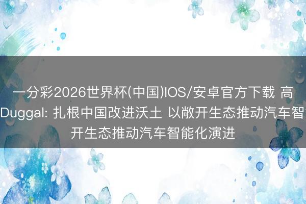 一分彩2026世界杯(中国)IOS/安卓官方下载 高通Nakul Duggal: 扎根中国改进沃土 以敞开生态推动汽车智能化演进