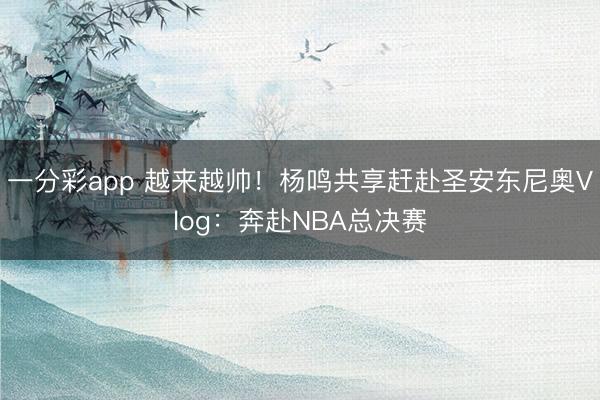一分彩app 越来越帅！杨鸣共享赶赴圣安东尼奥Vlog：奔赴NBA总决赛