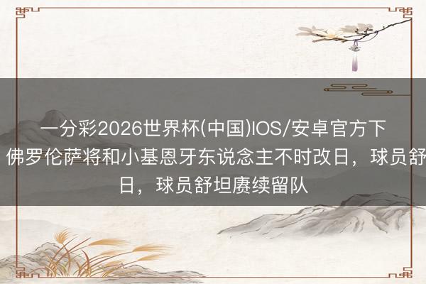 一分彩2026世界杯(中国)IOS/安卓官方下载 意天外：佛罗伦萨将和小基恩牙东说念主不时改日，球员舒坦赓续留队