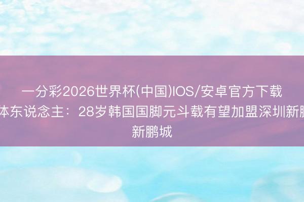 一分彩2026世界杯(中国)IOS/安卓官方下载 媒体东说念主：28岁韩国国脚元斗载有望加盟深圳新鹏城