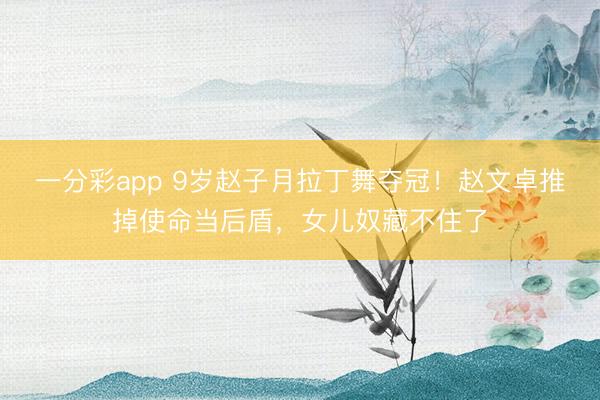 一分彩app 9岁赵子月拉丁舞夺冠！赵文卓推掉使命当后盾，女儿奴藏不住了