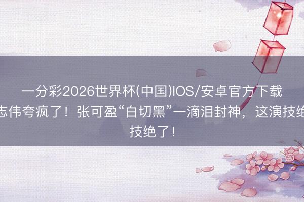 一分彩2026世界杯(中国)IOS/安卓官方下载 曾志伟夸疯了！张可盈“白切黑”一滴泪封神，这演技绝了！