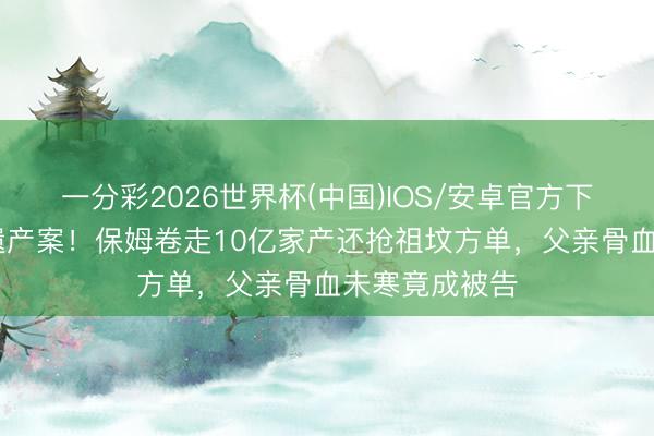 一分彩2026世界杯(中国)IOS/安卓官方下载 叶璇惊天遗产案！保姆卷走10亿家产还抢祖坟方单，父亲骨血未寒竟成被告