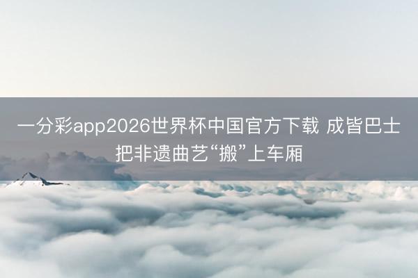 一分彩app2026世界杯中国官方下载 成皆巴士把非遗曲艺“搬”上车厢
