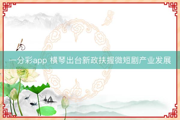 一分彩app 横琴出台新政扶握微短剧产业发展