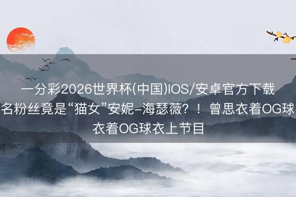 一分彩2026世界杯(中国)IOS/安卓官方下载 OG最盛名粉丝竟是“猫女”安妮-海瑟薇？！曾思衣着OG球衣上节目