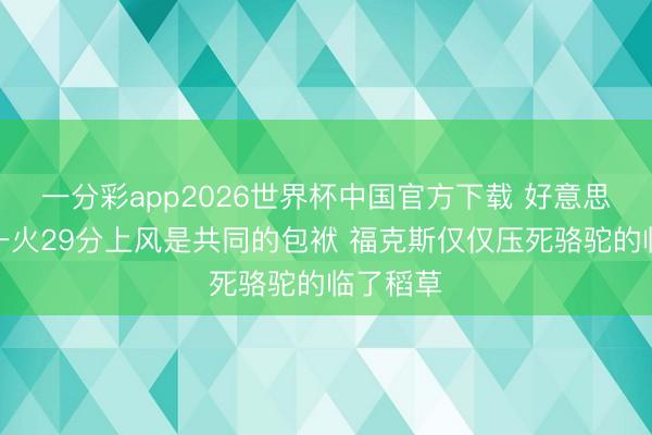 一分彩app2026世界杯中国官方下载 好意思记：阵一火29分上风是共同的包袱 福克斯仅仅压死骆驼的临了稻草