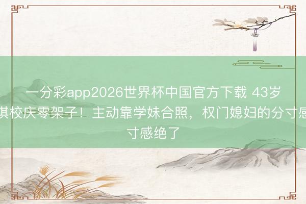一分彩app2026世界杯中国官方下载 43岁徐子淇校庆零架子!主动靠学妹合照,权门媳妇的分寸感绝了