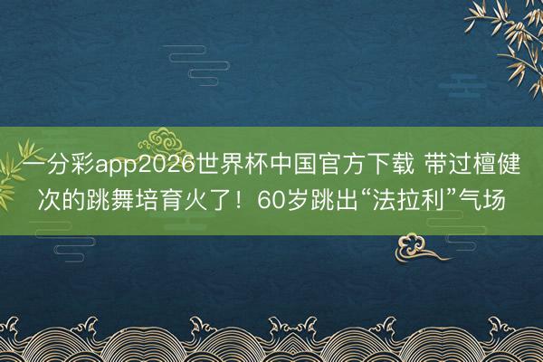一分彩app2026世界杯中国官方下载 带过檀健次的跳舞培育火了!60岁跳出“法拉利”气场