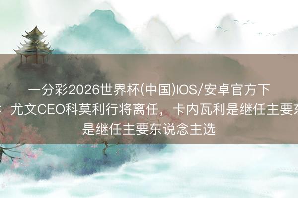 一分彩2026世界杯(中国)IOS/安卓官方下载 罗马诺：尤文CEO科莫利行将离任，卡内瓦利是继任主要东说念主选