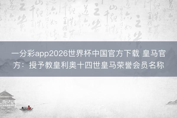 一分彩app2026世界杯中国官方下载 皇马官方：授予教皇利奥十四世皇马荣誉会员名称