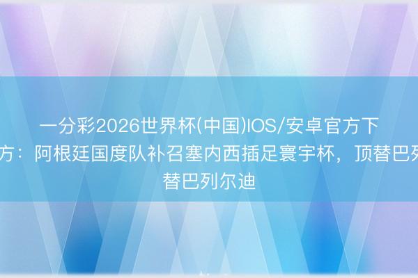 一分彩2026世界杯(中国)IOS/安卓官方下载 官方:阿根廷国度队补召塞内西插足寰宇杯,顶替巴列尔迪