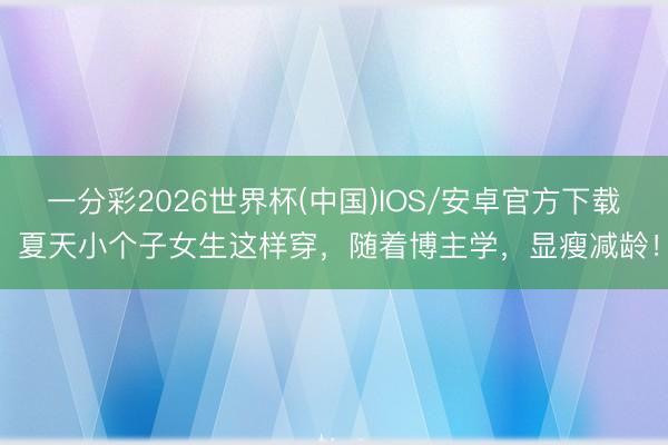 一分彩2026世界杯(中国)IOS/安卓官方下载 夏天小个子女生这样穿，随着博主学，显瘦减龄！