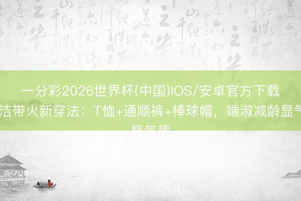 一分彩2026世界杯(中国)IOS/安卓官方下载 董洁带火新穿法：T恤+通顺裤+棒球帽，端淑减龄显气质