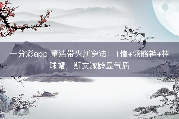 一分彩app 董洁带火新穿法：T恤+领略裤+棒球帽，斯文减龄显气质