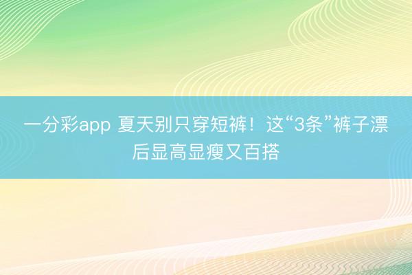 一分彩app 夏天别只穿短裤!这“3条”裤子漂后显高显瘦又百搭