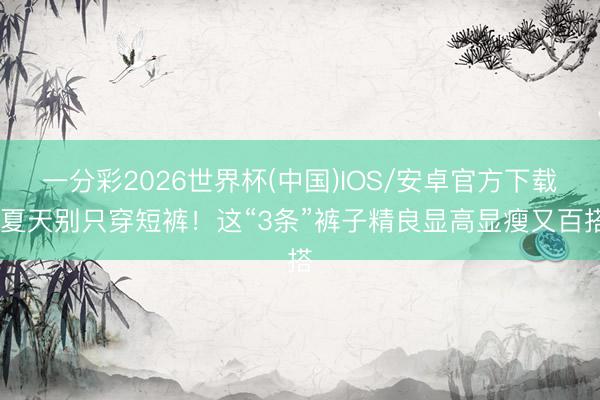 一分彩2026世界杯(中国)IOS/安卓官方下载 夏天别只穿短裤！这“3条”裤子精良显高显瘦又百搭