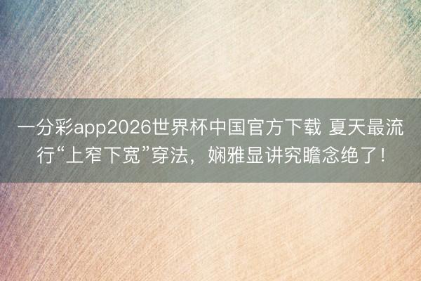一分彩app2026世界杯中国官方下载 夏天最流行“上窄下宽”穿法，娴雅显讲究瞻念绝了！