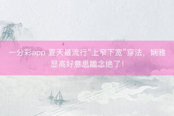 一分彩app 夏天最流行“上窄下宽”穿法，娴雅显高好意思瞻念绝了！