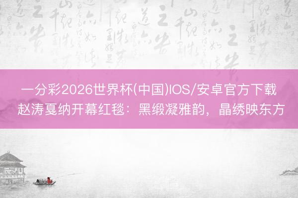 一分彩2026世界杯(中国)IOS/安卓官方下载 赵涛戛纳开幕红毯:黑缎凝雅韵,晶绣映东方