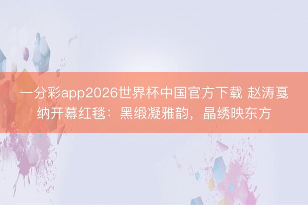 一分彩app2026世界杯中国官方下载 赵涛戛纳开幕红毯：黑缎凝雅韵，晶绣映东方