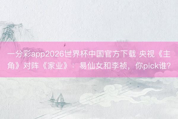 一分彩app2026世界杯中国官方下载 央视《主角》对阵《家业》：易仙女和李祯，你pick谁？