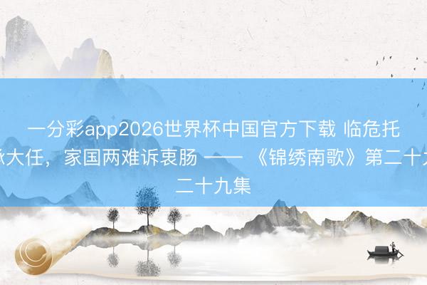 一分彩app2026世界杯中国官方下载 临危托孤承大任,家国两难诉衷肠 —— 《锦绣南歌》第二十九集
