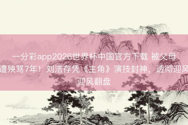 一分彩app2026世界杯中国官方下载 被父母旧案遭殃骂7年！刘浩存凭《主角》演技封神，透彻迎风翻盘
