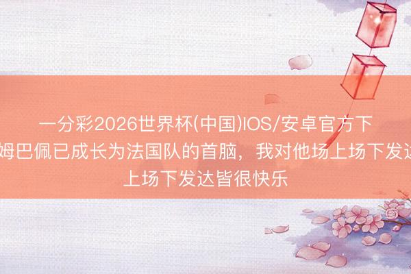 一分彩2026世界杯(中国)IOS/安卓官方下载 德尚：姆巴佩已成长为法国队的首脑，我对他场上场下发达皆很快乐