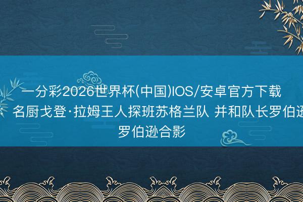 一分彩2026世界杯(中国)IOS/安卓官方下载 邮报:名厨戈登·拉姆王人探班苏格兰队 并和队长罗伯逊合影