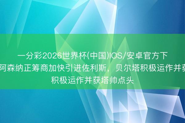 一分彩2026世界杯(中国)IOS/安卓官方下载 BBC：阿森纳正筹商加快引进佐利斯，贝尔塔积极运作并获塔帅点头