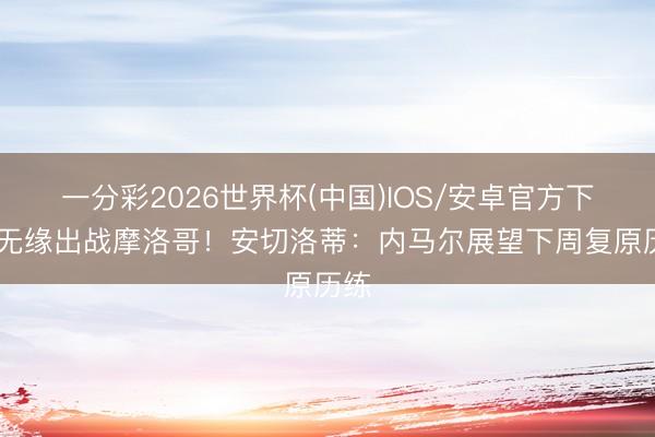 一分彩2026世界杯(中国)IOS/安卓官方下载 无缘出战摩洛哥！安切洛蒂：内马尔展望下周复原历练
