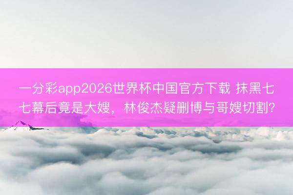 一分彩app2026世界杯中国官方下载 抹黑七七幕后竟是大嫂，林俊杰疑删博与哥嫂切割？