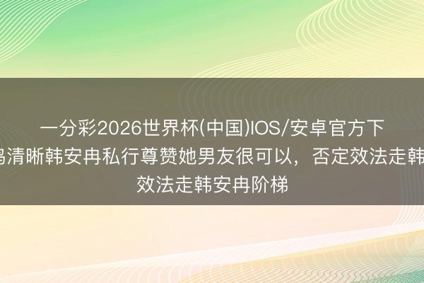 一分彩2026世界杯(中国)IOS/安卓官方下载 黄一鸣清晰韩安冉私行尊赞她男友很可以，否定效法走韩安冉阶梯