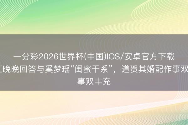 一分彩2026世界杯(中国)IOS/安卓官方下载 网红晚晚回答与奚梦瑶“闺蜜干系”，道贺其婚配作事双丰充