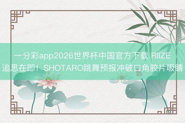 一分彩app2026世界杯中国官方下载 RIIZE追思在即！SHOTARO跳舞预报冲破口角胶片吸睛