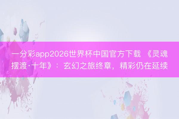 一分彩app2026世界杯中国官方下载 《灵魂摆渡·十年》：玄幻之旅终章，精彩仍在延续