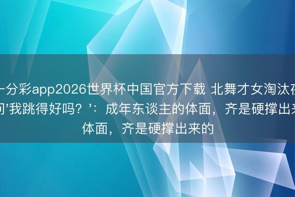 一分彩app2026世界杯中国官方下载 北舞才女淘汰夜泪问'我跳得好吗？'：成年东谈主的体面，齐是硬撑出来的