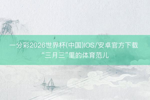 一分彩2026世界杯(中国)IOS/安卓官方下载 “三月三”里的体育范儿