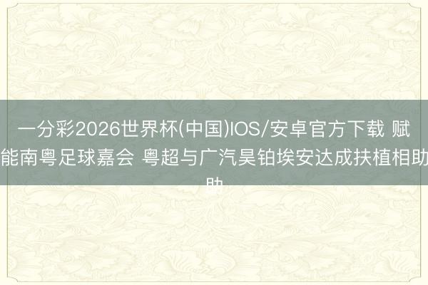 一分彩2026世界杯(中国)IOS/安卓官方下载 赋能南粤足球嘉会 粤超与广汽昊铂埃安达成扶植相助