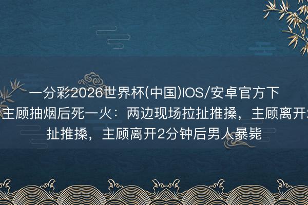 一分彩2026世界杯(中国)IOS/安卓官方下载 54岁男人规劝主顾抽烟后死一火：两边现场拉扯推搡，主顾离开2分钟后男人暴毙