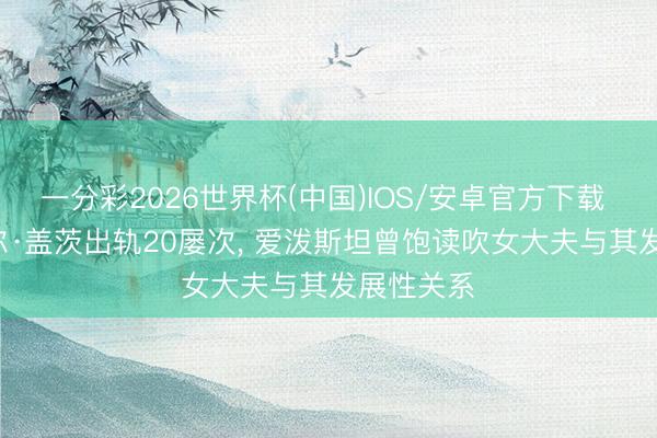 一分彩2026世界杯(中国)IOS/安卓官方下载 炸裂! 比尔·盖茨出轨20屡次， 爱泼斯坦曾饱读吹女大夫与其发展性关系