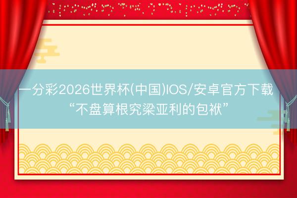一分彩2026世界杯(中国)IOS/安卓官方下载 “不盘算根究梁亚利的包袱”